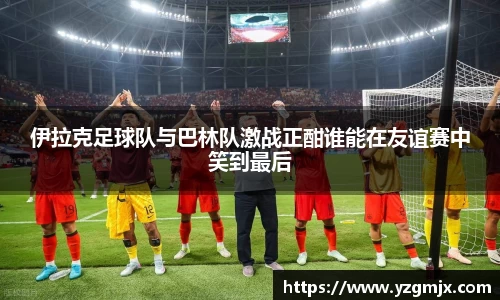 伊拉克足球队与巴林队激战正酣谁能在友谊赛中笑到最后